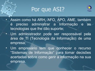 Por que ASI?
• Assim como há ARH, AFO, APO, AME, também
  é preciso administrar a Informação e as
  tecnologias que lhe dão suporte;
• Um administrador pode ser responsável pela
  área de TI (Tecnologia da Informação) de uma
  empresa;
• Um empresário tem que conhecer o recurso
  “Sistemas de Informação” para tomar decisões
  acertadas sobre como gerir a informação na sua
  empresa.
 