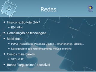Redes
   Interconexão total 24x7
       EDI, VPN
   Combinação de tecnologias
   Mobilidade
       PDAs (Assistentes Pessoais Digitais), smartphones, tablets...
       Navegação e geo-referênciamento móveis e online
   Custos mais baixos
       VPS, VoIP...
   Banda “larguíssima” acessível
 
