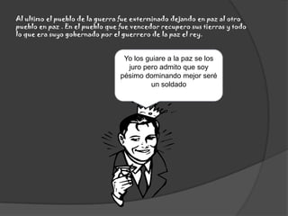 Al ultimo el pueblo de la guerra fue exterminado dejando en paz al otro pueblo en paz . En el pueblo que fue vencedor recupero sus tierras y todo lo que era suyo gobernado por el guerrero de la paz el rey.Yo los guiare a la paz se los juro pero admito que soy pésimo dominando mejor seré un soldado