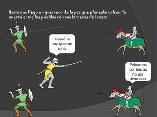 Hasta que llego un guerrero de la paz que planeaba calmar la guerra entre los pueblos con sus lanceros de lanzasTraeré la paz quieran o noPeleamos por tierras no por divercion