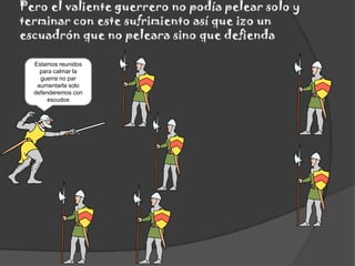 Pero el valiente guerrero no podía pelear solo y terminar con este sufrimiento así que izo un escuadrón que no peleara sino que defiendaEstamos reunidos para calmar la guerra no par aumentarla solo defenderemos con escudos
