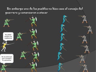 Sin embargo uno de los pueblos no hiso caso al consejo del guerrero y comenzaron a atacarNo pelear amigos nos mataremosNo se preocupe gran consejero lo cubriremos