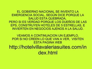 EL GOBIERNO NACIONAL SE INVENTO LA EMERGENCIA SOCIAL, SEGÚN DICE PORQUE LA SALUD ESTA QUEBRADA,  PERO SI ES VERDAD PORQUE LOS DUEÑOS DE LAS EPS, CONSTRUYEN HOTELES DE 5 ESTRELLAS, E INVIERTEN EN NEGOCIOS AJENOS A LA SALUD. VEAMOS A CONTINUACION UN EJEMPLO, POR SI NO CREEN LO QUE VAN A VER,  VISITEN ESTA PAGINA WEB http://hotelvillavaleriasuites.com/index.html 