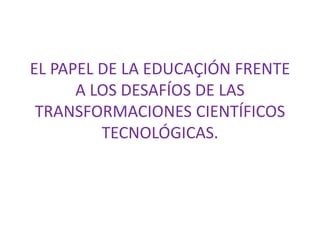 EL PAPEL DE LA EDUCAÇIÓN FRENTE
A LOS DESAFÍOS DE LAS
TRANSFORMACIONES CIENTÍFICOS
TECNOLÓGICAS.
 
