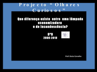 Projecto “Olhares Curiosos” Que diferença existe  entre  uma lâmpada economizadora  e de incandescência? 9ºD 2009-2010 Prof: Dulce Carvalho  