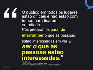 “
    O público em todos os lugares
    estão difíceis e não estão com
     
      tempo para ficarem
       entediado...!
    Nós precisamos parar de
    interromper o que as pessoas
    estão interessadas em ver & 
    ser o que as
    pessoas estão  
    interessadas.” "
    CRAIG DAVIS!
    CHIEF CREATIVE OFFICER, WORLDWIDE!
    J. WALTER THOMPSON (WORLD’S 4TH LARGEST AD AGENCY)!
 