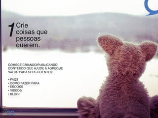 1   Crie  
    coisas que  
    pessoas  
    querem. !

COMECE CRIANDO/PUBLICANDO
CONTEUDO QUE AJUDE & AGREGUE
VALOR PARA SEUS CLIENTES: 
!
•  FAQS!
•  COMO FAZER PARA!
•  EBOOKS!
•  VIDEOS!
•  BLOG!
 