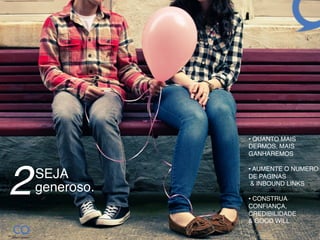 •  QUANTO MAIS
                 DERMOS, MAIS
                 GANHAREMOS!
                 !




2
                 •  AUMENTE O NUMERO
    SEJA !       DE PAGINAS  
                  & INBOUND LINKS!
    generoso.!
                 •  CONSTRUA
                 CONFIANÇA,
                 CREDIBILIDADE  
                 & GOOD WILL!
 