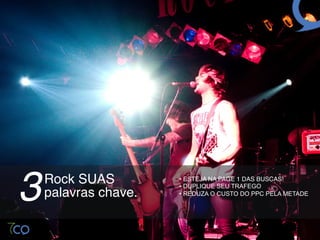 3   Rock SUAS  
    palavras chave.!
                       •  ESTEJA NA PAGE 1 DAS BUSCAS!!
                       •  DUPLIQUE SEU TRAFEGO
                       •  REDUZA O CUSTO DO PPC PELA METADE
 