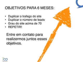 OBJETIVOS PARA 6 MESES:!

•    Duplicar o trafego do site!
•    Duplicar o número de leads!
•    Grau do site acima de 70!
•    REPETIR!!
        !
 Entre em contato para!
 realizermos juntos esses!
 objetivos.!
 