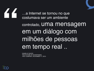 “
    …a Internet se tornou no que
    costumava ser um ambiente
          uma mensagem
    controlado,

    em um diálogo com
    milhões de pessoas
    em tempo real .. !
    DANIELLE SACKS!
    THE FUTURE OF ADVERTISING!
    FAST COMPANY, NOVEMBER 17, 2010!
 