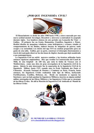 ¿POR QUE INGENIERÍA CIVIL?
El Renacimiento va desde los años 1500 hasta 1750 y estuvo marcado por una
nueva actitud mental: Investigar, Descubrir y atreverse a contradecir lo aceptado
durante siglos. Los hombres clásicos de este período son Leonardo Da Vinci y
Galileo. El primero fue un Genio, Humanista, Científico, Ingeniero y Pintor.
Realizó diseños de maquinas voladoras, como helicópteros y aviones; estudio el
comportamiento de los fluidos, elaboro bocetos de máquinas de guerra; nada
escapó a su curiosidad. Los inicios del sigo XVI no estaban preparados para un
genio de esta talla. Galileo, por su parte, construyó el telescopio (Instrumento) a
través del cual pudo observar las dos lunas de Júpiter, hazaña que dejó asombrado
a sus contemporáneos.
La Ingeniería Civil no sufrió mayores cambios y las técnicas utilizadas hasta
entonces siguieron empleándose. Hay que resaltar la Construcción del Canal de
Midi, de una longitud de 240 km, que unía la bahía de Vizcaya con el
Mediterráneo, como una obra de gran envergadura de la ingeniería civil de la
época. Quizás lo más interesante fue la separación de la Ingeniería Civil de la
Ingeniería Militar; hasta 1747, cuando nace la École Nationale des Ponts et
Chaussées (Escuela Nacional de Puentes y Caminos) en París, Francia, hasta
entonces, los Ingenieros Civiles realizaban todo tipo de Obras, incluyendo
Fortificaciones, Castillos, Defensas, etc. Desde ese momento se separan las
funciones y por un lado quedan los Ingenieros Militares, insertos en alguna unidad
militar encargadas de las Obras Militares y los Ingenieros Civiles que se encargan
de las Obras Civiles. De allí la Mención de Ingeniería Civil dedicada al Mundo de
las Obras Civiles
EL MUNDO DE LAS OBRAS CIVILES
www.elmundodelasobrasciviles.blogspot.com
 