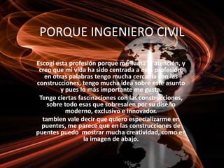 PORQUE INGENIERO CIVIL
Escogí esta profesión porque me llama la atención, y
creo que mi vida ha sido centrada a esta profesión,
en otras palabras tengo mucha cercanía con las
construcciones, tengo mucha idea sobre este asunto
y pues lo más importante me gusta.
Tengo ciertas fascinaciones con las construcciones,
sobre todo esas que sobresalen por su diseño
moderno, exclusivo e innovador.
tambien vale decir que quiero especializarme en
puentes, me parece que en las construcciones de
puentes puedo mostrar mucha creatividad, como en
la imagen de abajo.
 