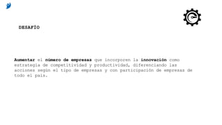 Aumentar el número de empresas que incorporen la innovación como
estrategia de competitividad y productividad, diferenciando las
acciones según el tipo de empresas y con participación de empresas de
todo el país.
DESAFÍO
 