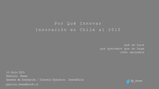 Por Qué Innovar
Innovación en Chile al 2015
qué se hace
qué queremos que se haga
cómo apoyamos
14 Julio 2015
Patricio Feres
Gerente de Innovación / Director Ejecutivo InnovaChile
patricio.feres@corfo.cl
@p_feres
 
