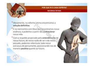 REFORMA ÍNTIMA
POR QUE IR À CASA ESPÍRITA?
*Obviamente, na reforma íntima encontramos a
solução definitiva.
*É no reencontro com Deus que encontramos nossa
essência, e podemos a partir daí, redirecionar
nossa vida.
*Com o respaldo propiciado pelo entendimento de
nosso futuro, de nossa razão de ser e do nosso
passado, podemos reformular toda nossa
estrutura de pensamento, posicionando-nos de
maneira positiva quanto ao futuro.
 