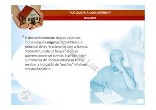 ENGANOS
POR QUE IR À CASA ESPÍRITA?
*O desconhecimento desses objetivos
induz a alguns enganos lamentáveis, o
principal deles relaciona-se com a famosa
“consulta”, onde os frequentadores
querem conversar com os Espíritos, ouvir
a promessa de decisiva intervenção ou
receber a indicação de “poções” infalíveis
em seu benefício.
 