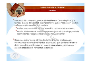 ENGANOS
POR QUE IR À CASA ESPÍRITA?
*Pensando dessa maneira, poucos se vinculam ao Centro Espírita, que
tomado à conta de hospital, é compreensível que os “pacientes” tendam
a afastar-se atendendo a dois motivos:
*melhoraram e consideram desnecessário continuar o tratamento;
*ou não melhoraram e resolvem procurar ajuda em outro lugar, e ainda
saem dizendo: “Eles não resolveram o meu problema”.
*Devemos evitar que a atividade do Centro gire em torno de
receituários e aconselhamentos espirituais, que podem amenizar
determinados problemas mas jamais os resolvem, porquanto
atacam efeitos sem remontar às causas.
 