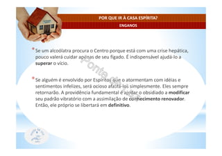 ENGANOS
POR QUE IR À CASA ESPÍRITA?
*Se um alcoólatra procura o Centro porque está com uma crise hepática,
pouco valerá cuidar apenas de seu fígado. É indispensável ajudá-lo a
superar o vício.
*Se alguém é envolvido por Espíritos que o atormentam com idéias e
sentimentos infelizes, será ocioso afastá-los simplesmente. Eles sempre
retornarão. A providência fundamental é ajudar o obsidiado a modificar
seu padrão vibratório com a assimilação de conhecimento renovador.
Então, ele próprio se libertará em definitivo.
 