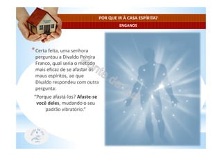 ENGANOS
POR QUE IR À CASA ESPÍRITA?
*Certa feita, uma senhora
perguntou a Divaldo Pereira
Franco, qual seria o método
mais eficaz de se afastar os
maus espíritos, ao que
Divaldo respondeu com outra
pergunta:
“Porque afastá-los? Afaste-se
você deles, mudando o seu
padrão vibratório.”
 