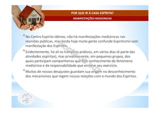 MANIFESTAÇÕES MEDIÚNICAS
POR QUE IR À CASA ESPÍRITA?
*No Centro Espírita idóneo, não há manifestações mediúnicas nas
reuniões públicas, mas ainda hoje muita gente confunde Espiritismo com
manifestação dos Espíritos.
*Evidentemente, há ali os trabalhos práticos, em vários dias (é parte das
atividades espíritas), mas privativamente, em pequenos grupos, dos
quais participam companheiros que têm conhecimento do fenómeno
mediúnico e da responsabilidade que envolve seu exercício.
*Muitos de nossos desajustes guardam sua origem no desconhecimento
dos mecanismos que regem nossas relações com o mundo dos Espíritos.
 
