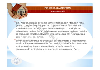 REAIS OBJETIVOS
POR QUE IR À CASA ESPÍRITA?
*Sim! Mas uma religião diferente, sem cerimónias, sem ritos, sem rezas
(onde o coração não participe). Seu objetivo não é de formalizar uma
atitude religiosa com o comparecimento ao templo ou a adoção de
determinada postura física, mas de renovar nossas concepções a respeito
da comunhão com Deus. Devemos ser espíritas para nós mesmos e não
para mostrarmos aos outros.
*Devemos procurar Deus no único lugar onde realmente o encontraremos
- na intimidade de nosso coração. Com esse propósito Kardec comenta os
ensinamentos de Jesus em sua essência - a moral evangélica -
demonstrando ser indispensável que nos renovemos para o Bem.
 
