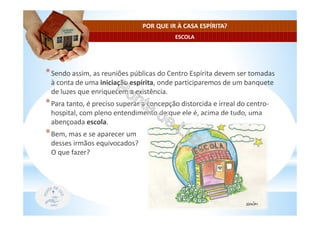 ESCOLA
POR QUE IR À CASA ESPÍRITA?
*Sendo assim, as reuniões públicas do Centro Espírita devem ser tomadas
à conta de uma iniciação espírita, onde participaremos de um banquete
de luzes que enriquecem a existência.
*Para tanto, é preciso superar a concepção distorcida e irreal do centro-
hospital, com pleno entendimento de que ele é, acima de tudo, uma
abençoada escola.
*Bem, mas e se aparecer um
desses irmãos equivocados?
O que fazer?
 