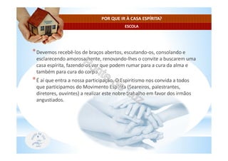 ESCOLA
POR QUE IR À CASA ESPÍRITA?
*Devemos recebê-los de braços abertos, escutando-os, consolando e
esclarecendo amorosamente, renovando-lhes o convite a buscarem uma
casa espírita, fazendo-os ver que podem rumar para a cura da alma e
também para cura do corpo.
*É aí que entra a nossa participação. O Espiritismo nos convida a todos
que participamos do Movimento Espírita (Seareiros, palestrantes,
diretores, ouvintes) a realizar este nobre trabalho em favor dos irmãos
angustiados.
 