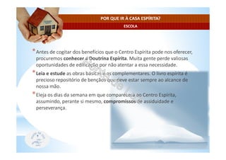 ESCOLA
POR QUE IR À CASA ESPÍRITA?
*Antes de cogitar dos benefícios que o Centro Espírita pode nos oferecer,
procuremos conhecer a Doutrina Espírita. Muita gente perde valiosas
oportunidades de edificação por não atentar a essa necessidade.
*Leia e estude as obras básicas e as complementares. O livro espírita é
precioso repositório de bençãos que deve estar sempre ao alcance de
nossa mão.
*Eleja os dias da semana em que comparecerá ao Centro Espírita,
assumindo, perante si mesmo, compromissos de assiduidade e
perseverança.
 