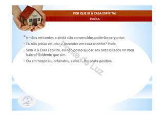 ESCOLA
POR QUE IR À CASA ESPÍRITA?
*Irmãos reticentes e ainda não convencidos poderão perguntar:
- Eu não posso estudar e aprender em casa sozinho? Pode.
- Sem ir à Casa Espírita, eu não posso ajudar aos necessitados no meu
bairro? Evidente que sim.
- Ou em hospitais, orfanatos, asilos?...Resposta positiva.
 