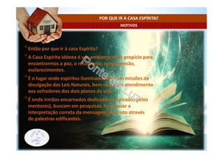 MOTIVOS
POR QUE IR À CASA ESPÍRITA?
*Então por que ir à casa Espírita?
*A Casa Espírita idónea é um ambiente mais propício para
encontrarmos a paz, o reconforto, compreensão,
esclarecimentos.
*É o lugar onde espíritos iluminados vêm em missões de
divulgação das Leis Naturais, bem como em atendimento
aos sofredores dos dois planos da vida.
*É onde irmãos encarnados dedicados (inspirados pelos
mentores), buscam em pesquisas, nos passar a
interpretação correta da mensagem do Cristo através
de palestras edificantes.
 