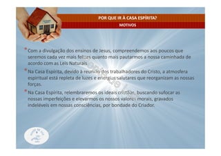 MOTIVOS
POR QUE IR À CASA ESPÍRITA?
*Com a divulgação dos ensinos de Jesus, compreendemos aos poucos que
seremos cada vez mais felizes quanto mais pautarmos a nossa caminhada de
acordo com as Leis Naturais.
*Na Casa Espírita, devido à reunião dos trabalhadores do Cristo, a atmosfera
espiritual está repleta de luzes e energias salutares que reorganizam as nossas
forças.
*Na Casa Espírita, relembraremos os ideais cristãos, buscando sufocar as
nossas imperfeições e elevarmos os nossos valores morais, gravados
indeléveis em nossas consciências, por bondade do Criador.
 