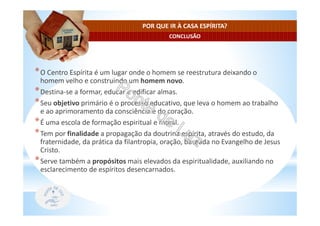 CONCLUSÃO
POR QUE IR À CASA ESPÍRITA?
*O Centro Espírita é um lugar onde o homem se reestrutura deixando o
homem velho e construindo um homem novo.
*Destina-se a formar, educar e edificar almas.
*Seu objetivo primário é o processo educativo, que leva o homem ao trabalho
e ao aprimoramento da consciência e do coração.
*É uma escola de formação espiritual e moral.
*Tem por finalidade a propagação da doutrina espírita, através do estudo, da
fraternidade, da prática da filantropia, oração, baseada no Evangelho de Jesus
Cristo.
*Serve também a propósitos mais elevados da espiritualidade, auxiliando no
esclarecimento de espíritos desencarnados.
 