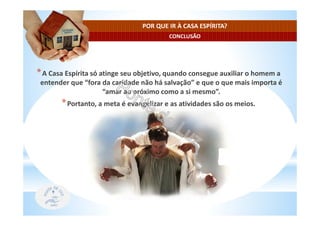 CONCLUSÃO
POR QUE IR À CASA ESPÍRITA?
*A Casa Espírita só atinge seu objetivo, quando consegue auxiliar o homem a
entender que “fora da caridade não há salvação” e que o que mais importa é
“amar ao próximo como a si mesmo”.
*Portanto, a meta é evangelizar e as atividades são os meios.
 