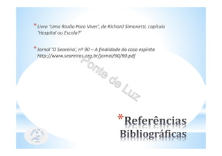 *
*Livro ‘Uma Razão Para Viver’, de Richard Simonetti, capítulo
‘Hospital ou Escola?’
*Jornal ‘O Seareiro’, nº 90 – A finalidade da casa espírita
http://www.seareiros.org.br/jornal/90/90.pdf
 