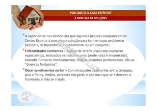 À PROCURA DE SOLUÇÕES
POR QUE IR À CASA ESPÍRITA?
*A experiência nos demonstra que algumas pessoas comparecem ao
Centro Espírita à procura de solução para tormentosos problemas
pessoais, destacando-se, isoladamente ou em conjunto:
*Enfermidades renitentes – Apesar de terem procurado inúmeros
especialistas, realizados variados exames (onde nada é encontrado),
tomado inúmeros medicamentos, mas os sintomas permanecem. São as
“doenças fantasmas”.
*Desentendimentos no lar – Com discussões constantes entre cônjuges,
pais e filhos, irmãos, parentes em geral; e por mais que se esforcem, a
harmonia aí não se instala.
 