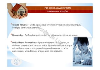 À PROCURA DE SOLUÇÕES
POR QUE IR À CASA ESPÍRITA?
*Tensão nervosa – Onde a pessoa já levanta nervosa e não sabe porque,
irritação sem causa aparente.
*Depressão – Profundos sentimentos de baixa auto-estima, desamor.
*Dificuldades financeiras – Apesar de terem seus ganhos, o
dinheiro parece sumir de suas mãos. Quando tudo parece que
vai melhorar, aparecem gastos inesperados como: o carro
que estraga, uma doença, um prejuízo nos negócios.
 