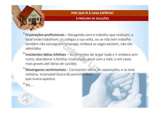 À PROCURA DE SOLUÇÕES
POR QUE IR À CASA ESPÍRITA?
*Frustrações profissionais – Desagrado com o trabalho que realizam; o
local onde trabalham; os colegas a sua volta, ou se não tem trabalho
também não conseguem emprego, embora as vagas existam, não são
admitidos.
*Insistentes idéias infelizes – Sentimentos de largar tudo e ir embora sem
rumo; abandonar a família; insatisfação geral com a vida; e em casos
mais graves até ideias de suicídio.
*Desenganos sentimentais – Constantes idéias de separações; e se está
solitária, incansável busca do parceiro ideal,
que nunca aparece.
*Etc...
 
