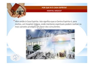 HOSPITAL MÁGICO?
POR QUE IR À CASA ESPÍRITA?
*Vêm então à Casa Espírita. Isto significa que o Centro Espírita é, para
muitos, um hospital mágico, onde mentores espirituais podem realizar os
mais variados prodígios em favor dos consulentes.
 