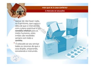 À PROCURA DE SOLUÇÕES
POR QUE IR À CASA ESPÍRITA?
*Apesar de não haver nada,
no Espiritismo, que sugira a
idéia de que o intercâmbio
com o plano espiritual é um
remédio infalível para os
males humanos, estes
irmãos são recebidos
sempre com todo o
carinho.
* É colocado ao seu serviço
todos os recursos de que a
casa dispõe, amparando,
consolando e instruindo.
 