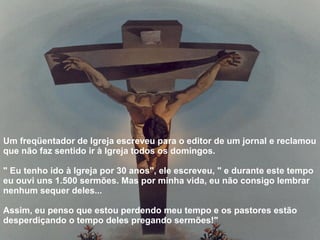Um freqüentador de Igreja escreveu para o editor de um jornal e reclamou que não faz sentido ir à Igreja todos os domingos.  " Eu tenho ido à Igreja por 30 anos", ele escreveu, " e durante este tempo eu ouvi uns 1.500 sermões. Mas por minha vida, eu não consigo lembrar nenhum sequer deles...  Assim, eu penso que estou perdendo meu tempo e os pastores estão desperdiçando o tempo deles pregando sermões!"   