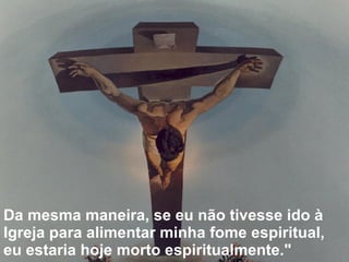Da mesma maneira, se eu não tivesse ido à Igreja para alimentar minha fome espiritual, eu estaria hoje morto espiritualmente." 