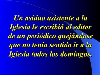 Un asiduo asistente a la Iglesia le escribió al editor de un periódico quejándose que no tenía sentido ir a la Iglesia todos los domingos. 