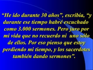 “ He ido durante 30 años”, escribía, “y durante ese tiempo habré escuchado  como 3.000 sermones. Pero juro por mi vida que no recuerdo ni  uno sólo de ellos. Por eso pienso que estoy perdiendo mi tiempo, y los sacerdotes también dando sermones”.   
