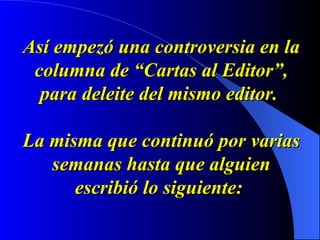 Así empezó una controversia en la columna de “Cartas al Editor”, para deleite del mismo editor.    La misma que continuó por varias semanas hasta que alguien escribió lo siguiente:   