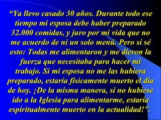 “ Ya llevo casado 30 años. Durante todo ese tiempo mi esposa debe haber preparado 32.000 comidas, y juro por mi vida que no me acuerdo de ni un solo menú. Pero sí sé esto: Todas me alimentaron y me dieron la fuerza que necesitaba para hacer mi trabajo. Si mi esposa no me las hubiera preparado, estaría físicamente muerto el día de hoy. ¡De la misma manera, si no hubiese ido a la Iglesia para alimentarme, estaría espiritualmente muerto en la actualidad!”.   