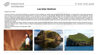 Desayuno en el hotel.
A sólo 20 minutos en coche del Hotel Ranga se encuentra el ferry de Herjólfur que navega hacia las espectaculares islas Vestman. La travesía tiene una duración aproximada
de 35 minutos. Las Islas Vestman están situadas frente a la costa sur de Islandia. La isla principal, Heimaey, tiene una población de alrededor de 4.000 habitantes. No hay
puerto en Islandia que registre capturas mayores y la isla esta llena de vida. Los isleños han hecho su vida en el mar desde los días de los primeros colonos. El recorrido
muestra los aspectos más destacados de esta pequeña isla así como las islas de alrededor. La más joven, "Surtsey", nacida en la erupción volcánica de 1963. "Stórhöfdi" con
sus magníficas vistas sobre los majestuosos glaciares de la parte continental de Islandia. Durante la primavera y principios del verano, la isla es el hogar de la mayor colonia de
frailecillos en el mundo.
Haremos una parada en el mirador ubicado en la base del volcán, donde la superficie está todavía caliente. Nuestro recorrido continúa a través de nuevos campos de lava en el
centro del cráter del volcán. Desde el cráter nos dirigimos directamente a la ciudad pasando por las ruinas de una casa enterrada en la lava, continuando por las principales
calles de la ciudad.
Almuerzo a base de salmón en el restaurante Eldfell
Alojamiento
Las Islas Vestman
3º DAY ICELAND
 