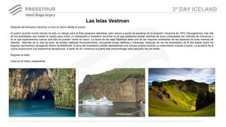 Después del almuerzo haremos un tour en barco desde el puerto.
El puerto durante mucho tiempo ha sido un refugio para la flota pesquera islandesa, pero estuvo a punto de perderse en la erupción volcánica de 1973. Navegaremos más allá
de los acantilados que rodean el puerto para iniciar un interesante e ilustrativo recorrido en el que podremos divisar colonias de aves compuestas por millones de individuos y
en el que exploraremos cuevas que sólo se pueden visitar en barco. La fauna de las islas Westman tiene una de las mayores variedades de las especies de aves marinas de
Islandia. Además de la vida de aves, se avistan ballenas frecuentemente, incluyendo orcas, delfines y marsopas. Después de ver los acantilados de la isla desde todos los
ángulos, terminamos navegando dentro de Klettshellir (Cueva del Acantilado) donde realizaremos una curiosa prueba tocando un instrumento musical a bordo. La acústica de la
cueva proporciona una experiencia sensacional. A partir de ahí volvemos al puerto tras circunnavegar esta pequeña isla del Norte.
Regreso al hotel.
Cena en el hotel y alojamiento
Las Islas Vestman
3º DAY ICELAND
 