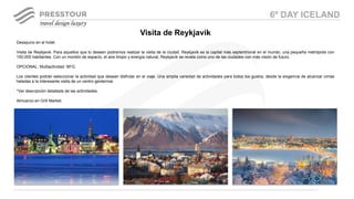 Desayuno en el hotel.
Visita de Reykjavik. Para aquellos que lo deseen podremos realizar la visita de la ciudad. Reykjavik es la capital más septentrional en el mundo, una pequeña metrópolis con
150.000 habitantes. Con un montón de espacio, el aire limpio y energía natural, Reykjavík se revela como uno de las ciudades con más visión de futuro.
OPCIONAL: Multiactividad BFG:
Los clientes podrán seleccionar la actividad que desean disfrutar en el viaje. Una amplia variedad de actividades para todos los gustos, desde la exigencia de alcanzar cimas
heladas a la interesante visita de un centro geotermal.
*Ver descrpición detallada de las actividades.
Almuerzo en Grill Market.
Visita de Reykjavik
6º DAY ICELAND
 