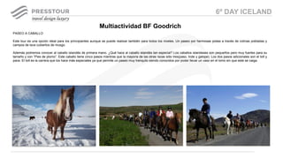 PASEO A CABALLO
Este tour es una opción ideal para los principiantes aunque se puede realizar también para todos los niveles. Un paseo por hermosas pistas a través de colinas pobladas y
campos de lava cubiertos de musgo.
Además podremos conocer al caballo islandés de primera mano. ¿Qué hace al caballo islandés tan especial? Los caballos islandeses son pequeños pero muy fuertes para su
tamaño y con “Pies de plomo”. Este caballo tiene cinco pasos mientras que la mayoría de las otras razas sólo tres(paso, trote y galope). Los dos pasos adicionales son el tolt y
pace. El tolt es la carrera que los hace más especiales ya que permite un paseo muy tranquilo siendo conocidos por poder llevar un vaso en el lomo sin que este se caiga.
Multiactividad BF Goodrich
6º DAY ICELAND
 